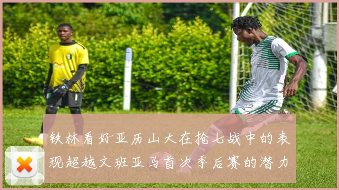铁林看好亚历山大在抢七战中的表现超越文班亚马首次季后赛的潜力