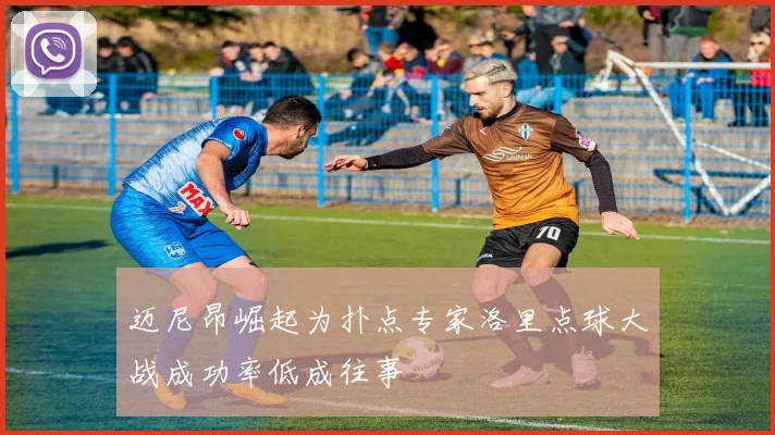 迈尼昂崛起为扑点专家洛里点球大战成功率低成往事