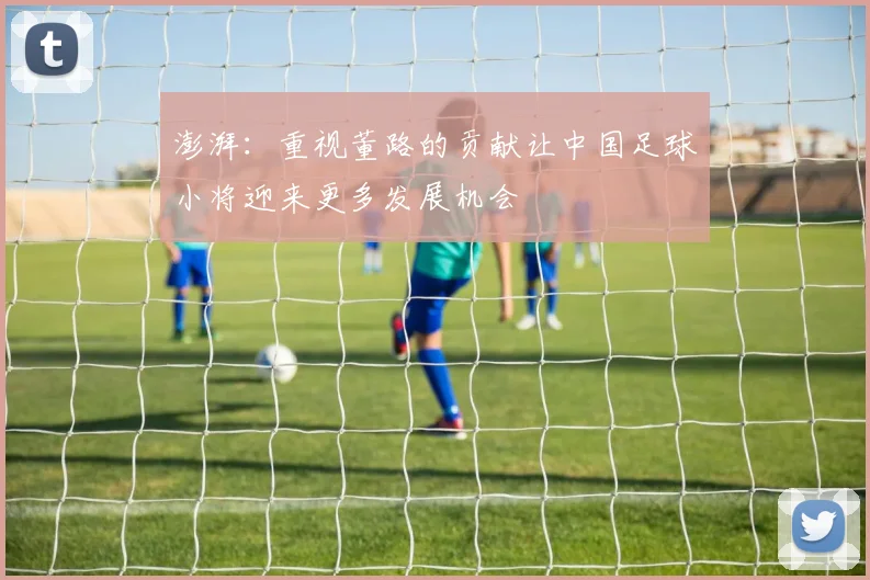 澎湃：重视董路的贡献让中国足球小将迎来更多发展机会