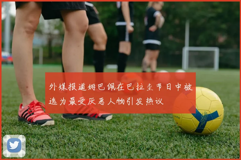 外媒报道姆巴佩在巴拉圭节日中被选为最受厌恶人物引发热议