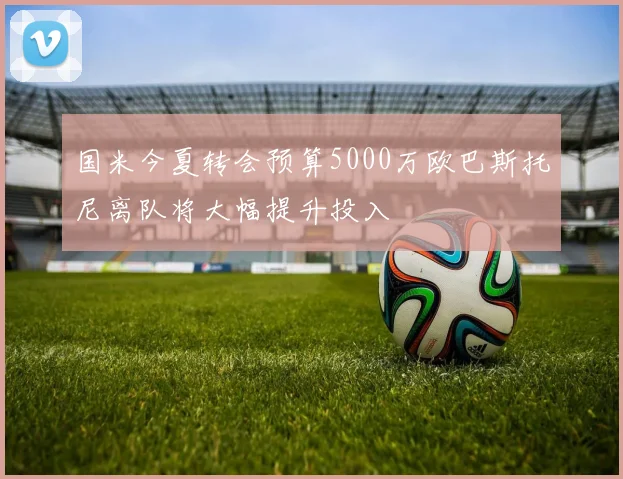 国米今夏转会预算5000万欧巴斯托尼离队将大幅提升投入