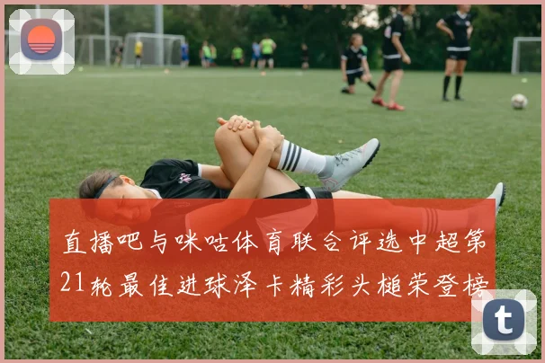 直播吧与咪咕体育联合评选中超第21轮最佳进球泽卡精彩头槌荣登榜首