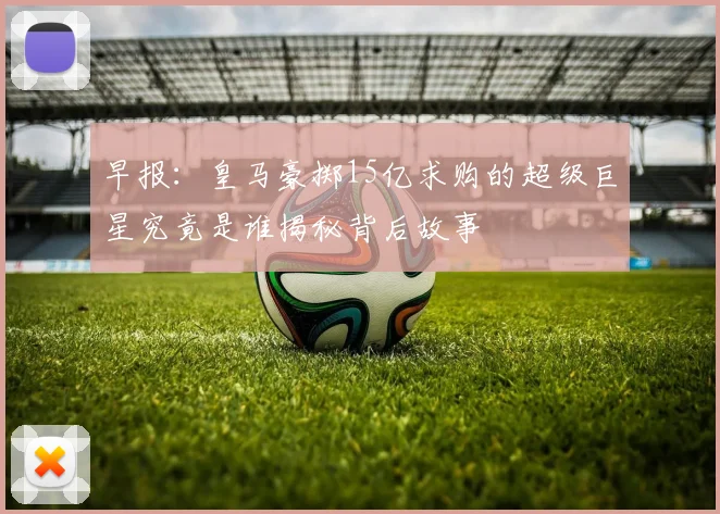 早报：皇马豪掷15亿求购的超级巨星究竟是谁揭秘背后故事