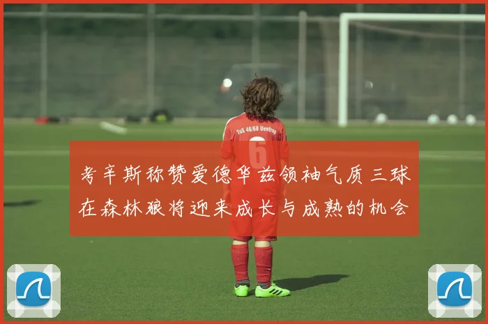 考辛斯称赞爱德华兹领袖气质三球在森林狼将迎来成长与成熟的机会