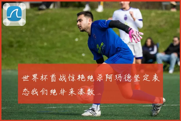 世界杯首战惊艳绝杀阿玛德坚定表态我们绝非来凑数