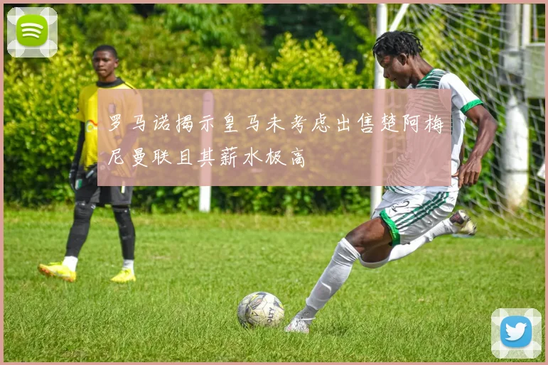 罗马诺揭示皇马未考虑出售楚阿梅尼曼联且其薪水极高