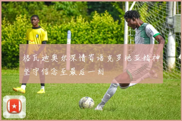 格瓦迪奥尔深情寄语克罗地亚精神坚守信念至最后一刻