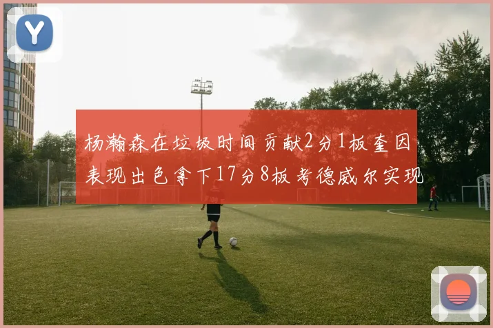 杨瀚森在垃圾时间贡献2分1板奎因表现出色拿下17分8板考德威尔实现双双14板转正