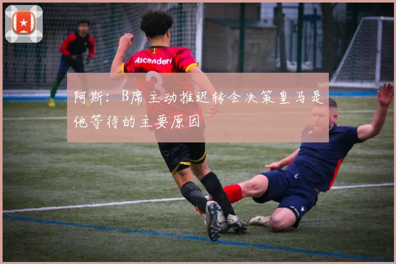 阿斯：B席主动推迟转会决策皇马是他等待的主要原因