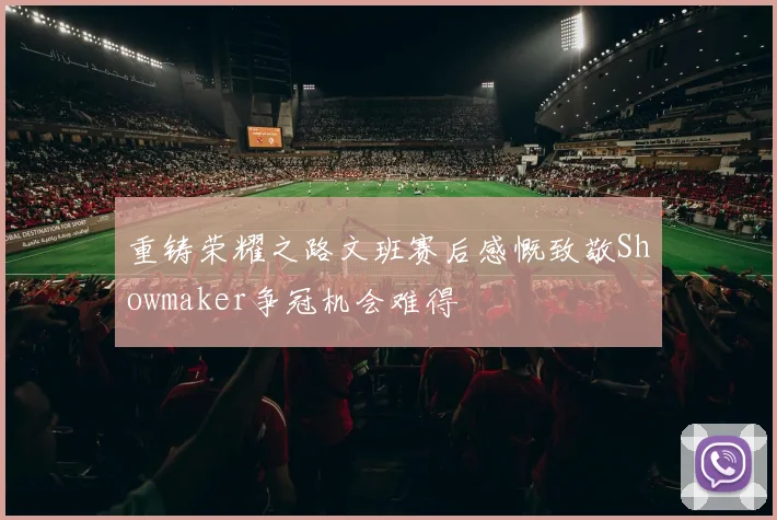 重铸荣耀之路文班赛后感慨致敬Showmaker争冠机会难得