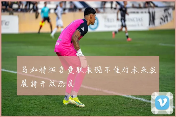 乌加特坦言曼联表现不佳对未来发展持开放态度