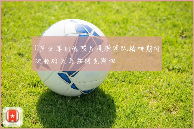 C罗分享训练照片展现团队精神期待次轮对决乌兹别克斯坦
