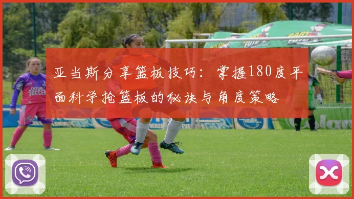 亚当斯分享篮板技巧：掌握180度平面科学抢篮板的秘诀与角度策略