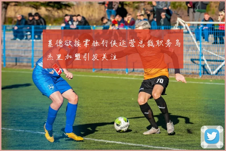 基德欲接掌独行侠运营总裁职务乌杰里加盟引发关注