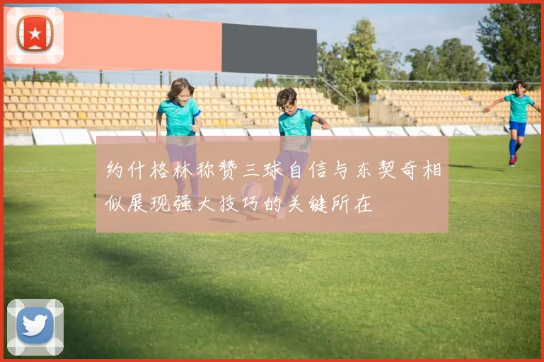 约什格林称赞三球自信与东契奇相似展现强大技巧的关键所在