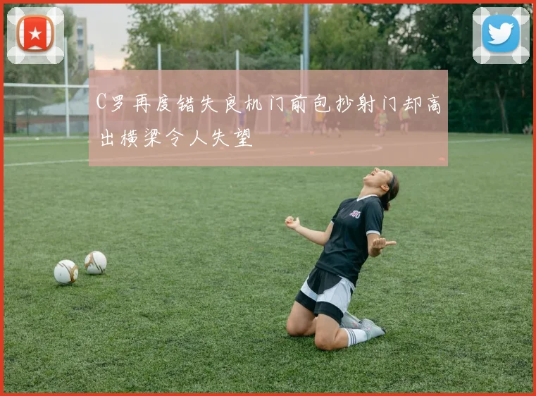 C罗再度错失良机门前包抄射门却高出横梁令人失望