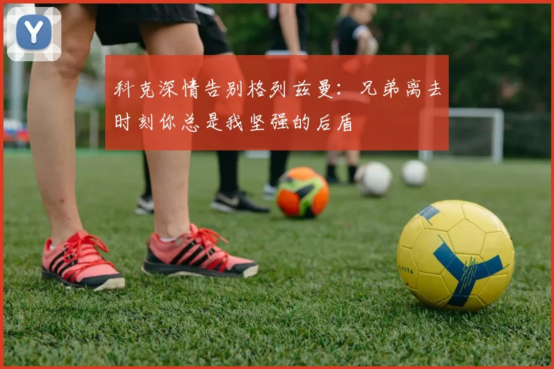 科克深情告别格列兹曼：兄弟离去时刻你总是我坚强的后盾