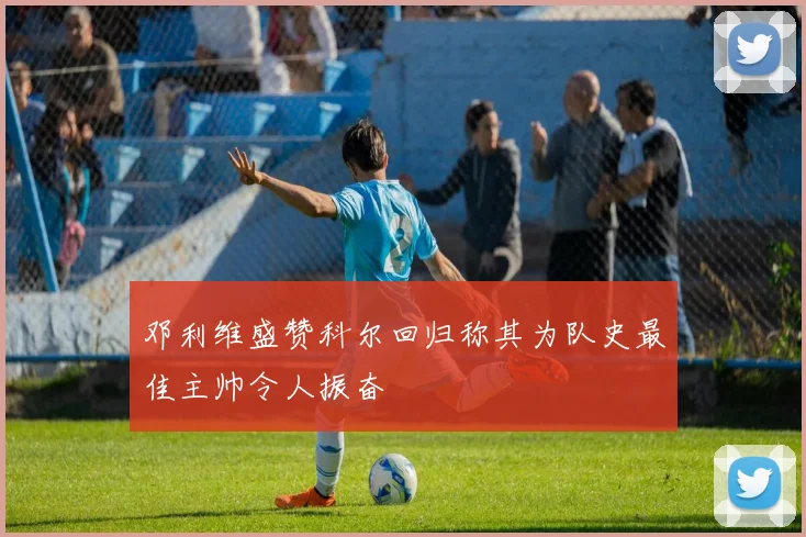 邓利维盛赞科尔回归称其为队史最佳主帅令人振奋