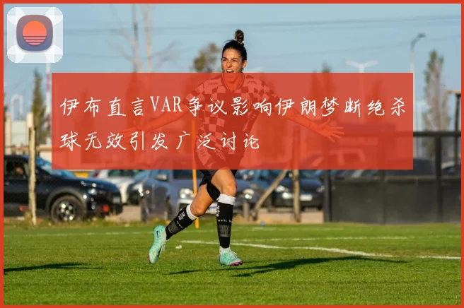 伊布直言VAR争议影响伊朗梦断绝杀球无效引发广泛讨论