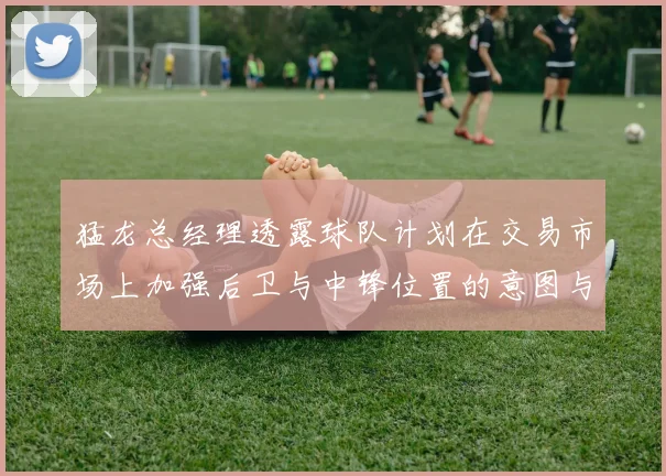 猛龙总经理透露球队计划在交易市场上加强后卫与中锋位置的意图与目标