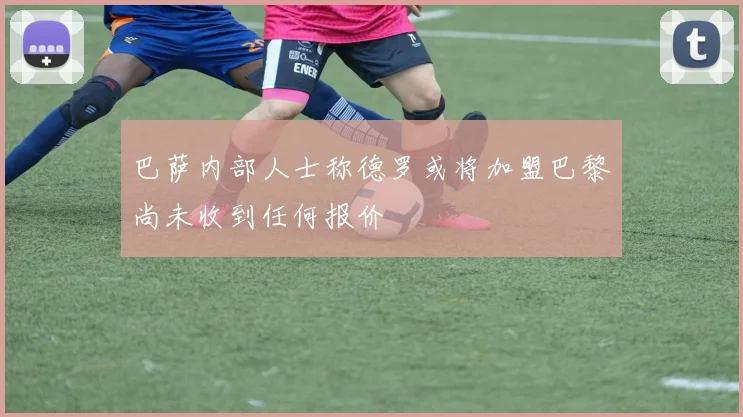 巴萨内部人士称德罗或将加盟巴黎尚未收到任何报价